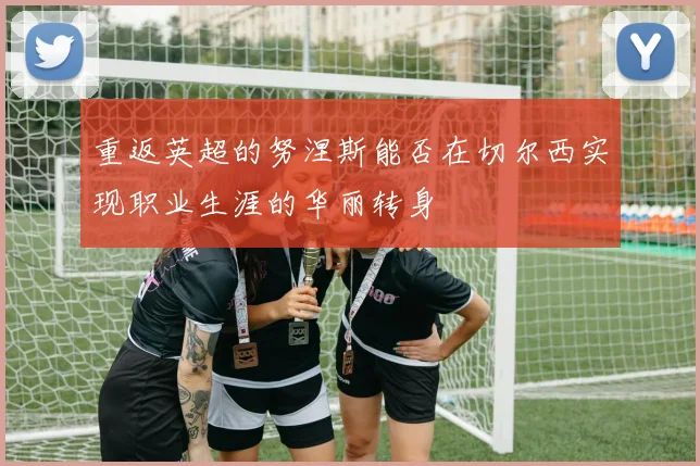 重返英超的努涅斯能否在切尔西实现职业生涯的华丽转身