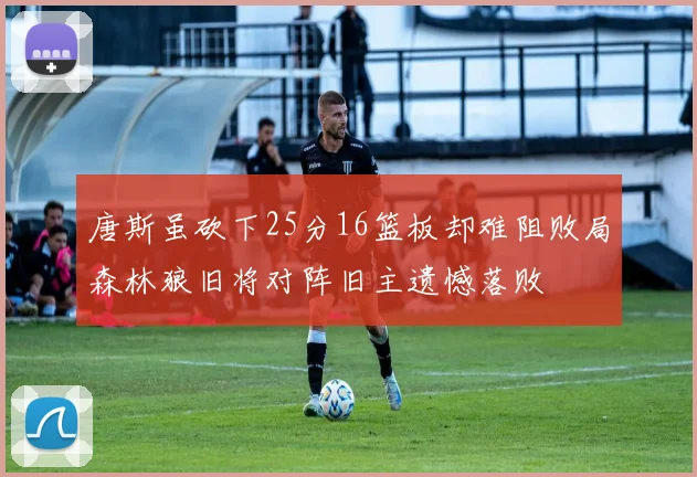 唐斯虽砍下25分16篮板却难阻败局森林狼旧将对阵旧主遗憾落败