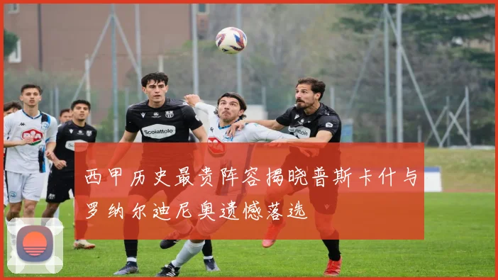 西甲历史最贵阵容揭晓普斯卡什与罗纳尔迪尼奥遗憾落选
