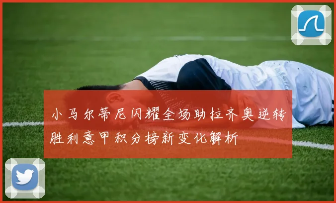 小马尔蒂尼闪耀全场助拉齐奥逆转胜利意甲积分榜新变化解析